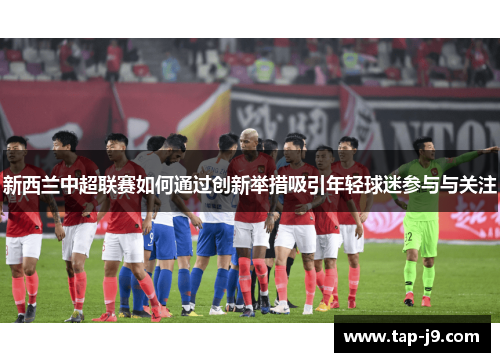 新西兰中超联赛如何通过创新举措吸引年轻球迷参与与关注 新西兰中超联赛如何通过创新举措吸引年轻球迷参与与关注
