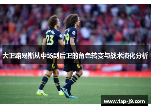 大卫路易斯从中场到后卫的角色转变与战术演化分析 大卫路易斯从中场到后卫的角色转变与战术演化分析