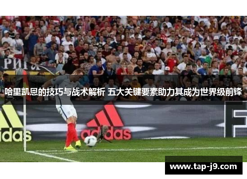 哈里凯恩的技巧与战术解析 五大关键要素助力其成为世界级前锋 哈里凯恩的技巧与战术解析 五大关键要素助力其成为世界级前锋