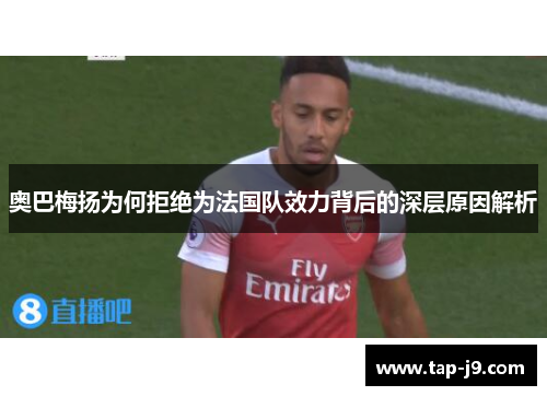 奥巴梅扬为何拒绝为法国队效力背后的深层原因解析 奥巴梅扬为何拒绝为法国队效力背后的深层原因解析