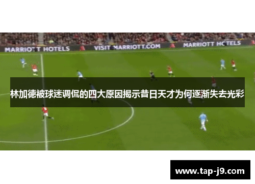 林加德被球迷调侃的四大原因揭示昔日天才为何逐渐失去光彩