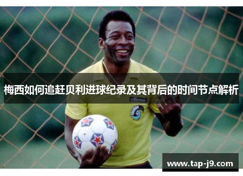 梅西如何追赶贝利进球纪录及其背后的时间节点解析 梅西如何追赶贝利进球纪录及其背后的时间节点解析