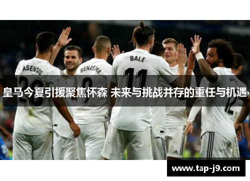 皇马今夏引援聚焦怀森 未来与挑战并存的重任与机遇