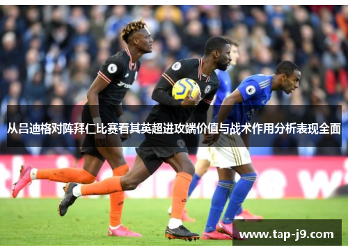 从吕迪格对阵拜仁比赛看其英超进攻端价值与战术作用分析表现全面