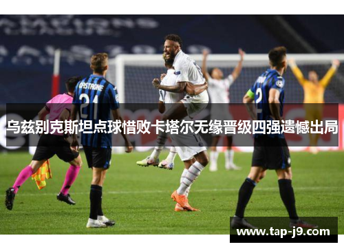 乌兹别克斯坦点球惜败卡塔尔无缘晋级四强遗憾出局