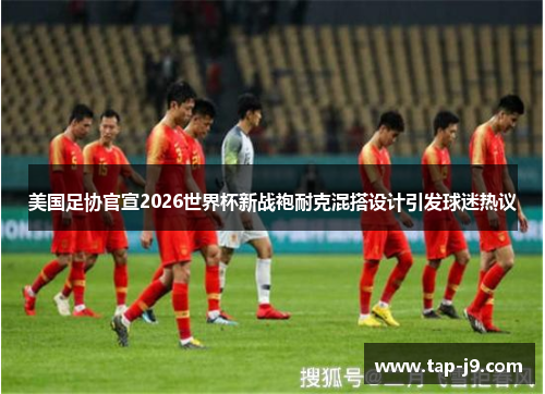 美国足协官宣2026世界杯新战袍耐克混搭设计引发球迷热议