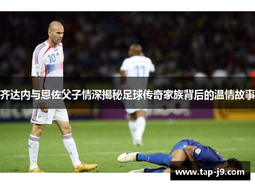齐达内与恩佐父子情深揭秘足球传奇家族背后的温情故事 齐达内与恩佐父子情深揭秘足球传奇家族背后的温情故事
