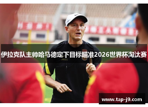 伊拉克队主帅哈马德定下目标瞄准2026世界杯淘汰赛 伊拉克队主帅哈马德定下目标瞄准2026世界杯淘汰赛